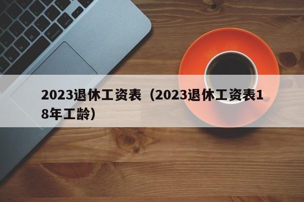 2023退休工资表（2023退休工资表18年工龄）