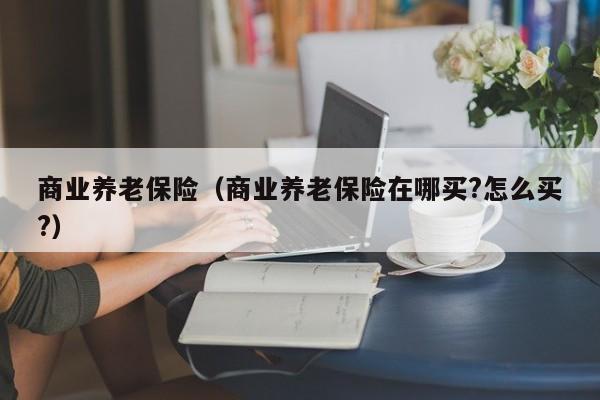 商业养老保险（商业养老保险在哪买?怎么买?）