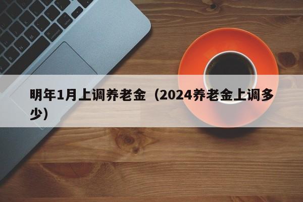 明年1月上调养老金（2024养老金上调多少）