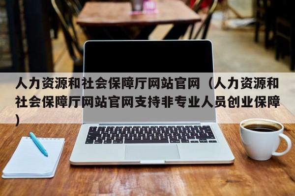 人力资源和社会保障厅网站官网（人力资源和社会保障厅网站官网支持非专业人员创业保障）