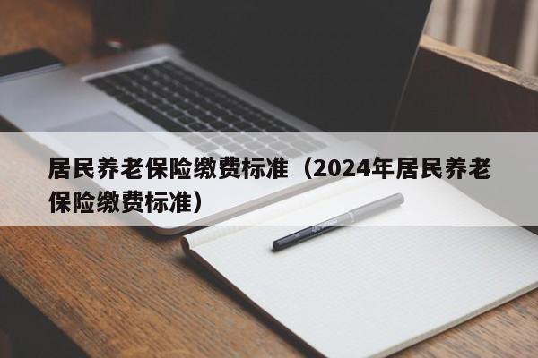 居民养老保险缴费标准（2024年居民养老保险缴费标准）