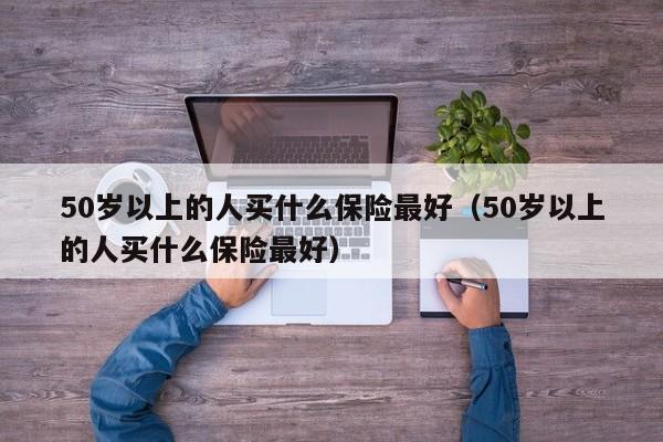 50岁以上的人买什么保险最好（50岁以上的人买什么保险最好）