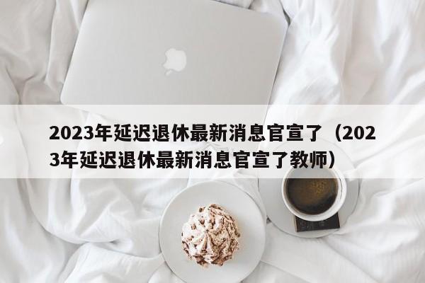 2023年延迟退休最新消息官宣了（2023年延迟退休最新消息官宣了教师）