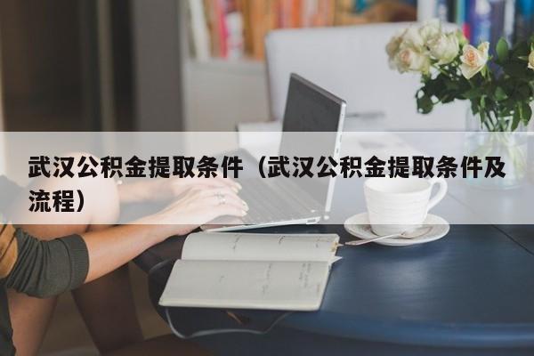 武汉公积金提取条件（武汉公积金提取条件及流程）