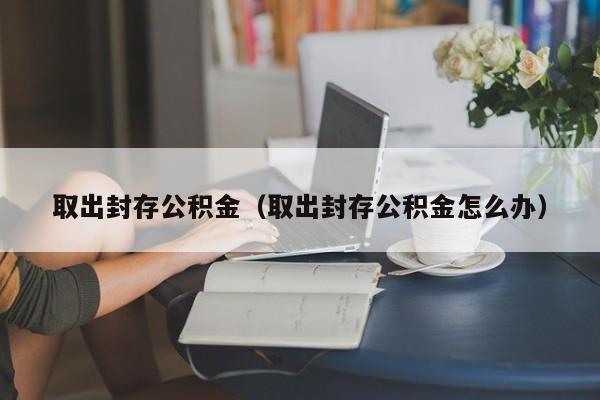 取出封存公积金（取出封存公积金怎么办）