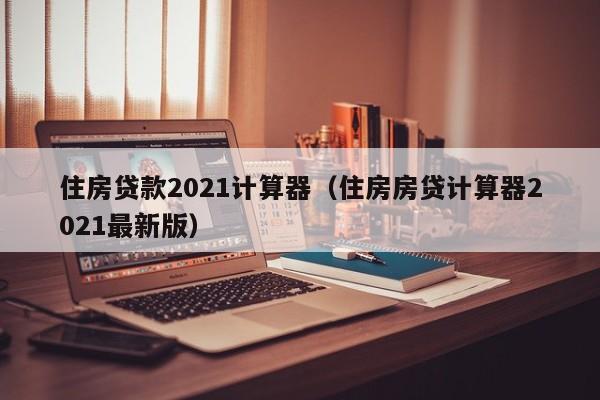 住房贷款2021计算器（住房房贷计算器2021最新版）