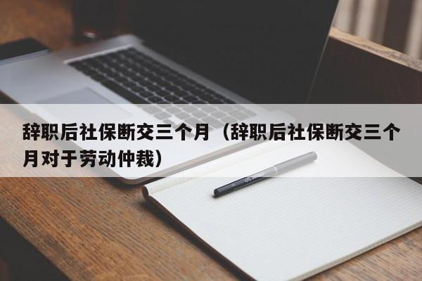 辞职后社保断交三个月（辞职后社保断交三个月对于劳动仲裁）