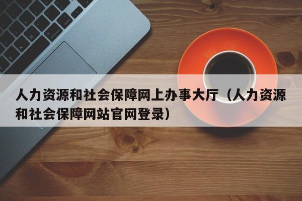 人力资源和社会保障网上办事大厅（人力资源和社会保障网站官网登录）