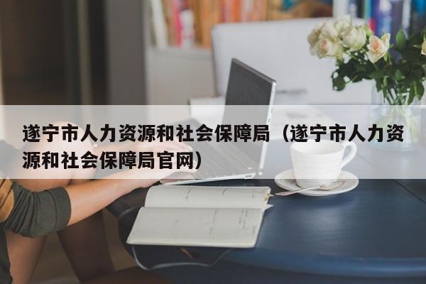 遂宁市人力资源和社会保障局（遂宁市人力资源和社会保障局官网）