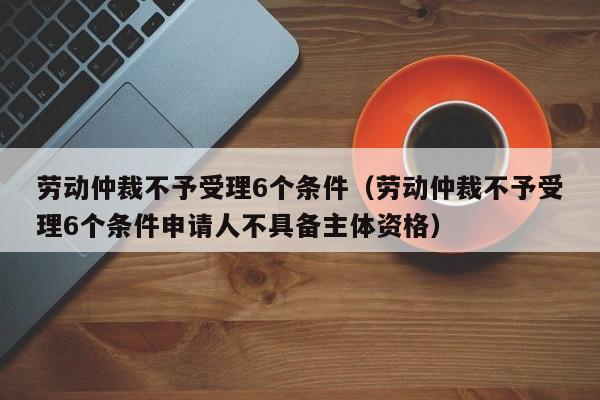 劳动仲裁不予受理6个条件（劳动仲裁不予受理6个条件申请人不具备主体资格）