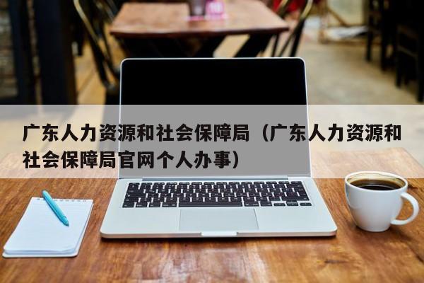 广东人力资源和社会保障局（广东人力资源和社会保障局官网个人办事）