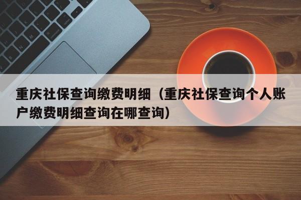 重庆社保查询缴费明细（重庆社保查询个人账户缴费明细查询在哪查询）