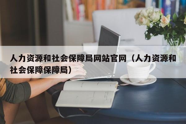 人力资源和社会保障局网站官网（人力资源和社会保障保障局）