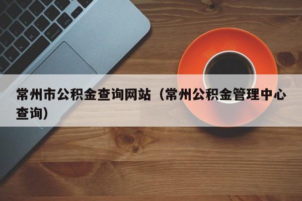 常州市公积金查询网站（常州公积金管理中心查询）