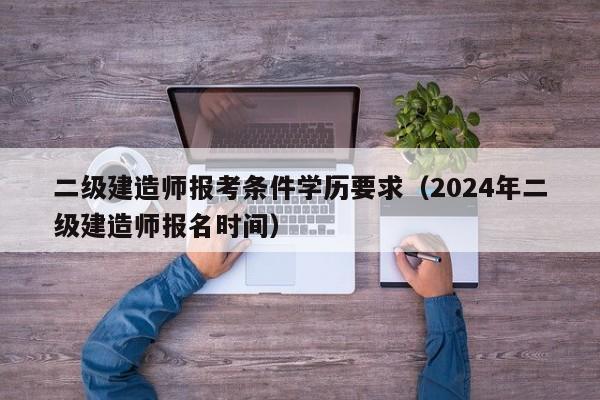 二级建造师报考条件学历要求（2024年二级建造师报名时间）