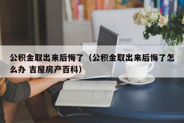 公积金取出来后悔了（公积金取出来后悔了怎么办 吉屋房产百科）