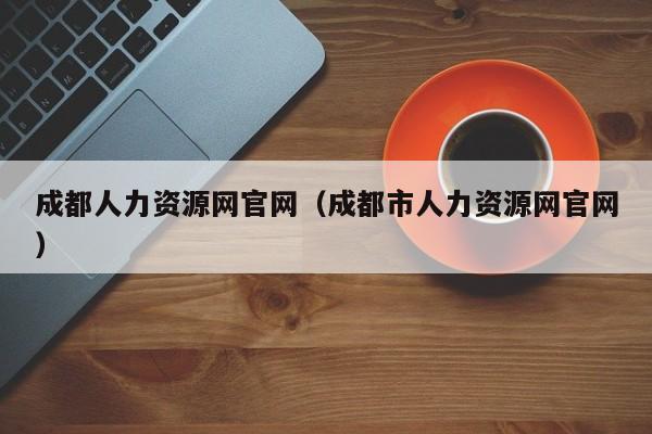 成都人力资源网官网（成都市人力资源网官网）