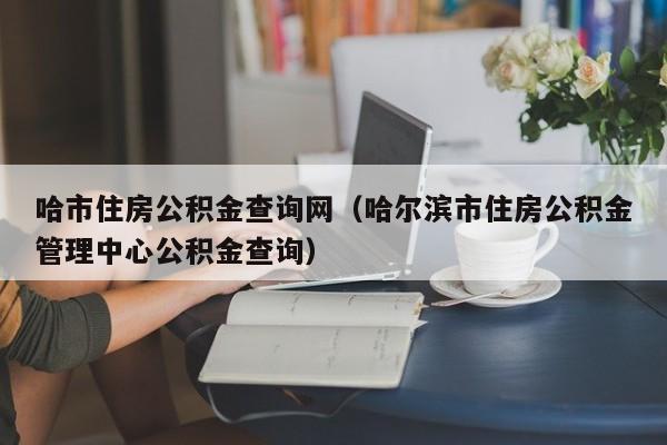 哈市住房公积金查询网（哈尔滨市住房公积金管理中心公积金查询）