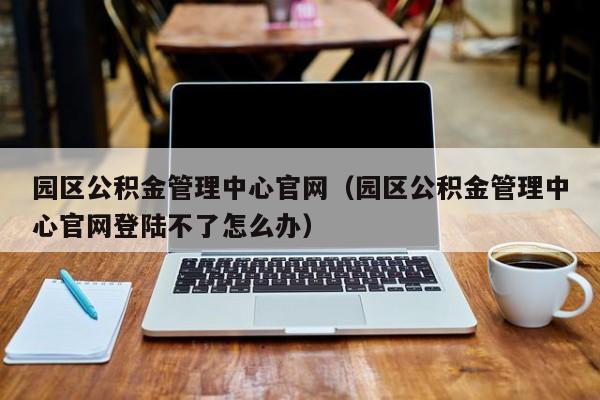 园区公积金管理中心官网（园区公积金管理中心官网登陆不了怎么办）