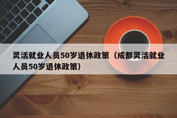 灵活就业人员50岁退休政策（成都灵活就业人员50岁退休政策）