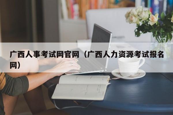 广西人事考试网官网（广西人力资源考试报名网）