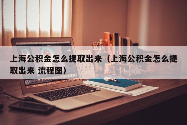 上海公积金怎么提取出来（上海公积金怎么提取出来 流程图）