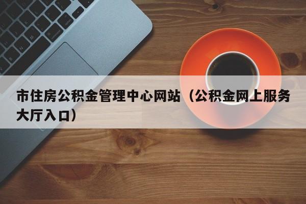 市住房公积金管理中心网站（公积金网上服务大厅入口）