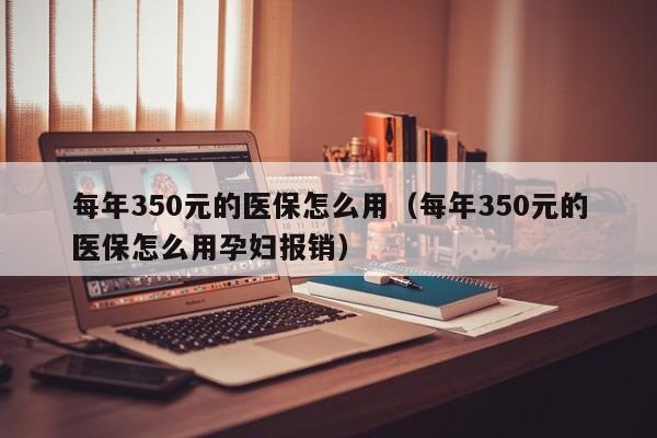 每年350元的医保怎么用（每年350元的医保怎么用孕妇报销）