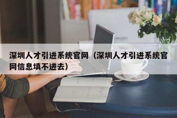 深圳人才引进系统官网（深圳人才引进系统官网信息填不进去）