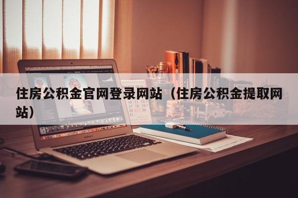 住房公积金官网登录网站（住房公积金提取网站）