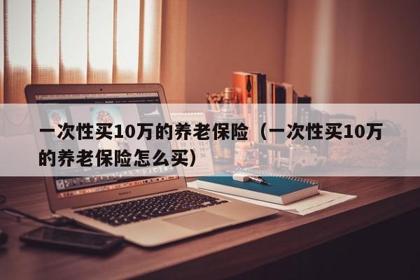 一次性买10万的养老保险（一次性买10万的养老保险怎么买）