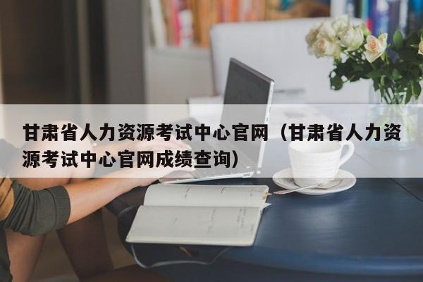 甘肃省人力资源考试中心官网（甘肃省人力资源考试中心官网成绩查询）