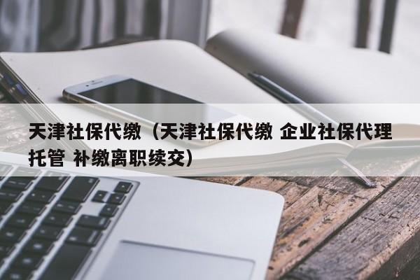 天津社保代缴（天津社保代缴 企业社保代理托管 补缴离职续交）