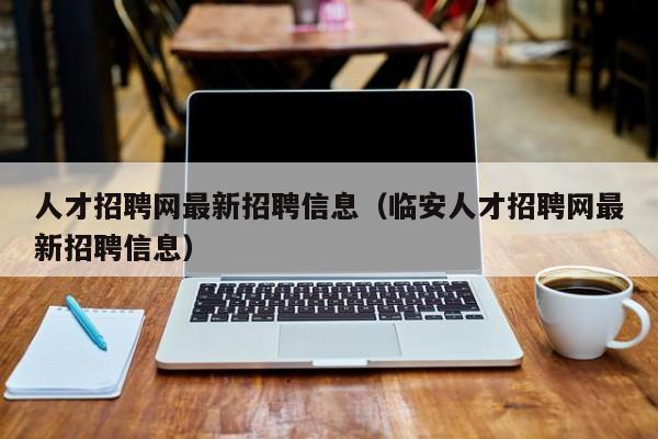 人才招聘网最新招聘信息（临安人才招聘网最新招聘信息）