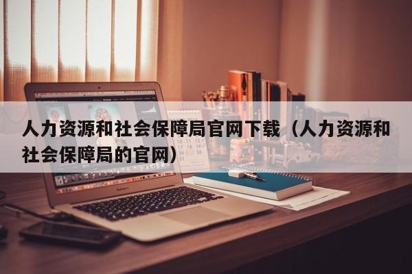 人力资源和社会保障局官网下载（人力资源和社会保障局的官网）