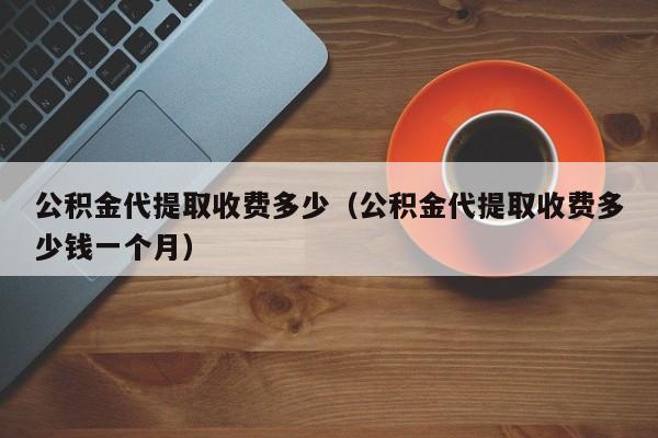 公积金代提取收费多少（公积金代提取收费多少钱一个月）