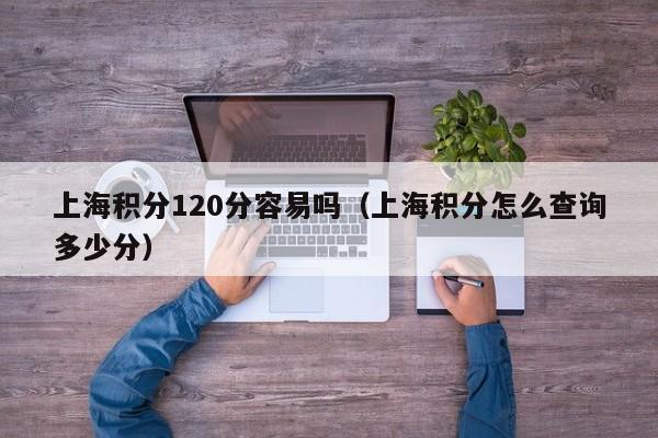 上海积分120分容易吗（上海积分怎么查询多少分）