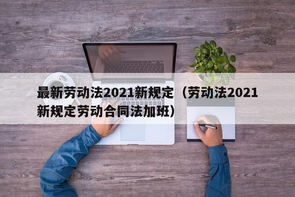 最新劳动法2021新规定（劳动法2021新规定劳动合同法加班）