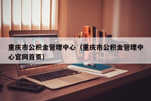 重庆市公积金管理中心（重庆市公积金管理中心官网首页）