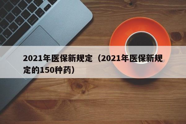 2021年医保新规定（2021年医保新规定的150种药）