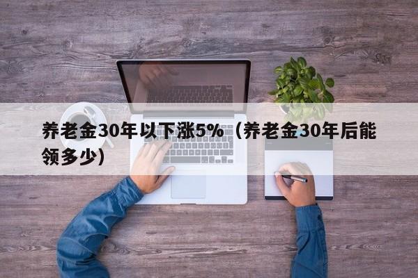 养老金30年以下涨5%（养老金30年后能领多少）