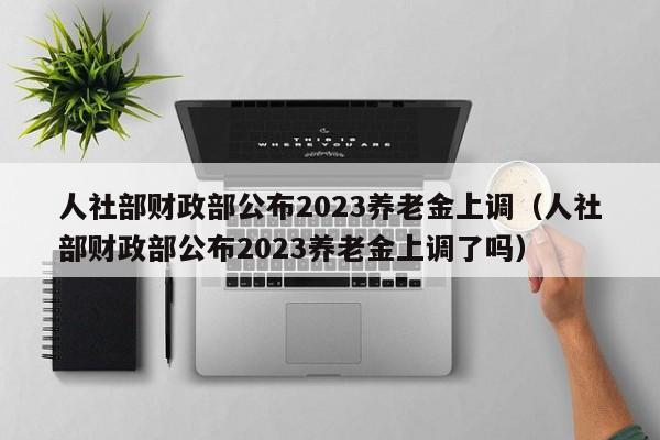 人社部财政部公布2023养老金上调（人社部财政部公布2023养老金上调了吗）