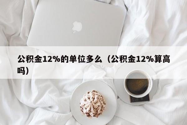 公积金12%的单位多么（公积金12%算高吗）