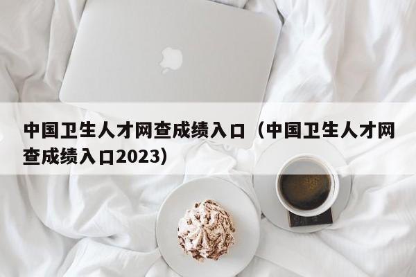 中国卫生人才网查成绩入口（中国卫生人才网查成绩入口2023）