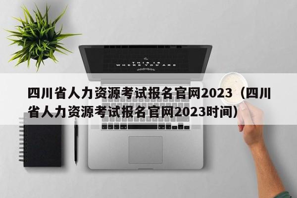 四川省人力资源考试报名官网2023（四川省人力资源考试报名官网2023时间）